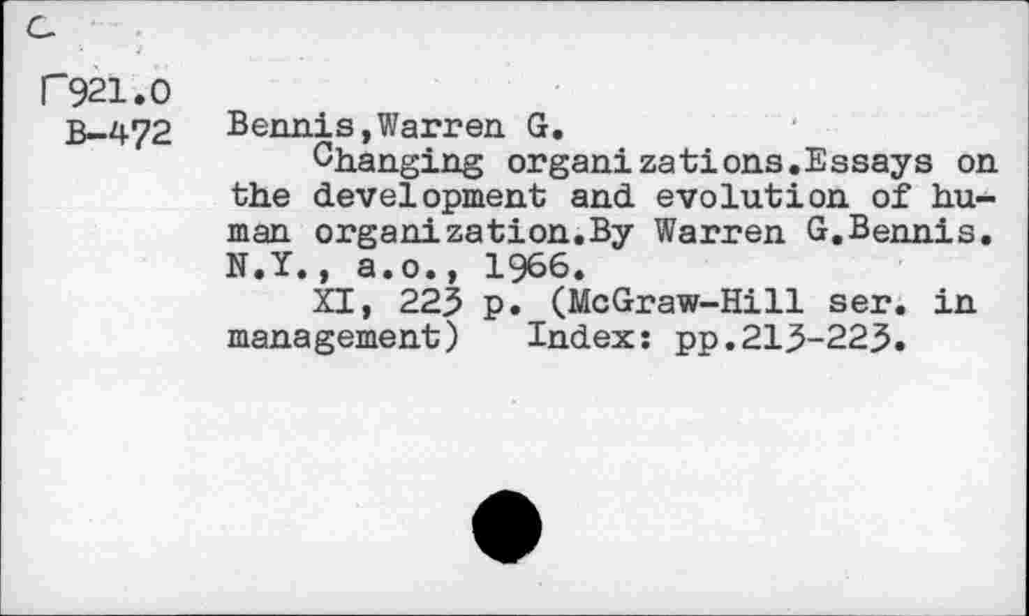 ﻿G
P921.0
b—472
Bennis,Warren G.
Changing organizations.Essays on the development and evolution of human organization.By Warren G.Bennis. N.Y., a.o., 1966.
XI, 225 p. (McGraw-Hill ser. in management) Index: pp.213-223.